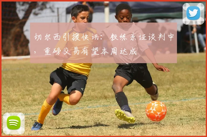 切尔西引援快讯：教练亲证谈判中，重磅交易有望本周达成