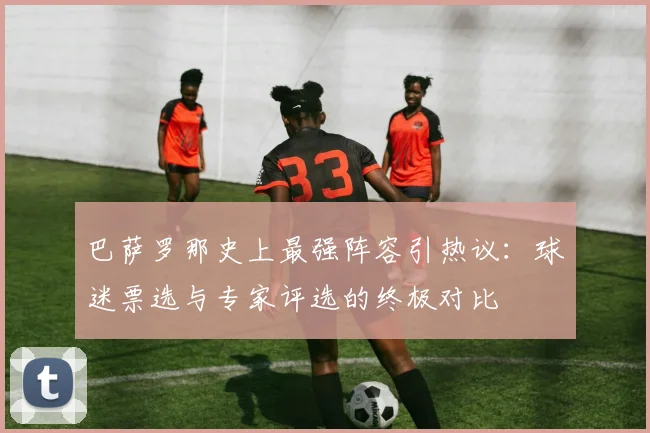 巴萨罗那史上最强阵容引热议:球迷票选与专家评选的终极对比