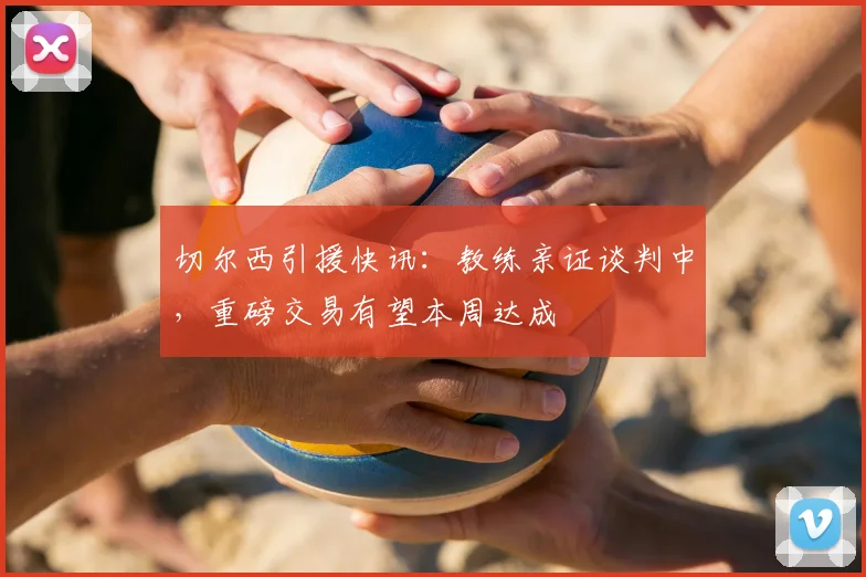 切尔西引援快讯：教练亲证谈判中，重磅交易有望本周达成