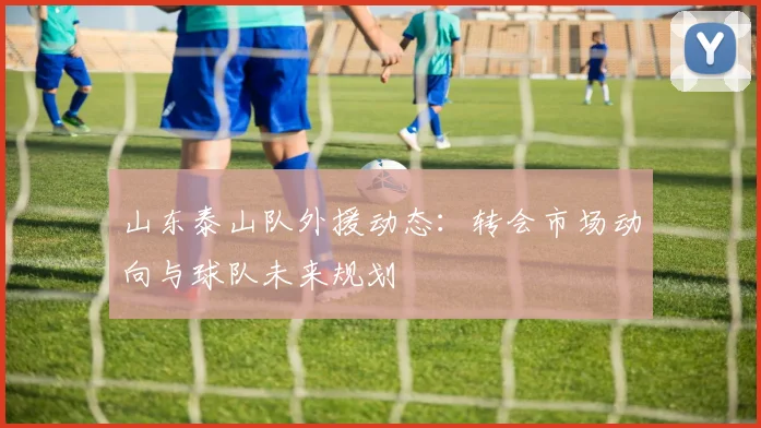 山东泰山队外援动态：转会市场动向与球队未来规划
