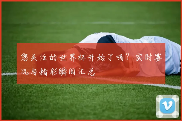 您关注的世界杯开始了吗？实时赛况与精彩瞬间汇总