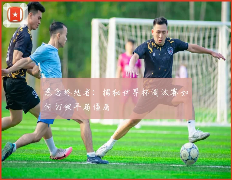 悬念终结者：揭秘世界杯淘汰赛如何打破平局僵局