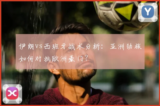 伊朗vs西班牙战术分析:亚洲劲旅如何对抗欧洲豪门?