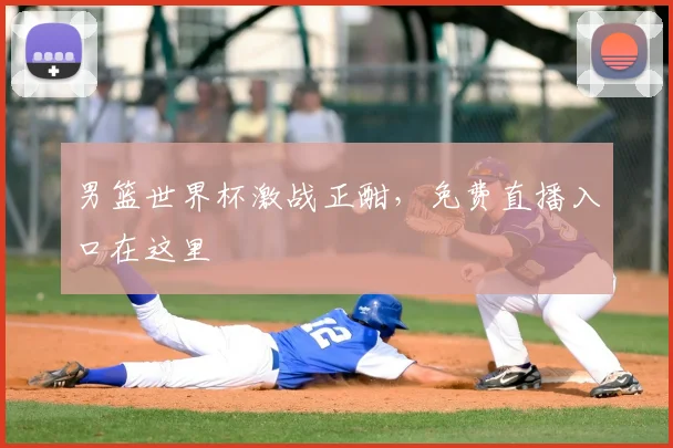 男篮世界杯激战正酣,免费直播入口在这里