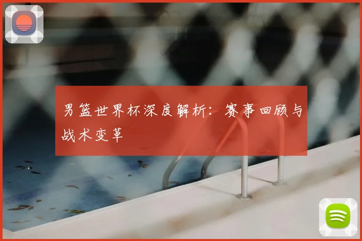 男篮世界杯深度解析:赛事回顾与战术变革