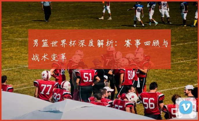 男篮世界杯深度解析:赛事回顾与战术变革