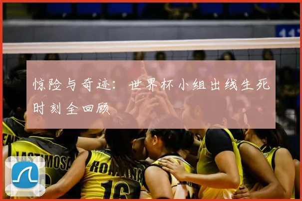惊险与奇迹：世界杯小组出线生死时刻全回顾