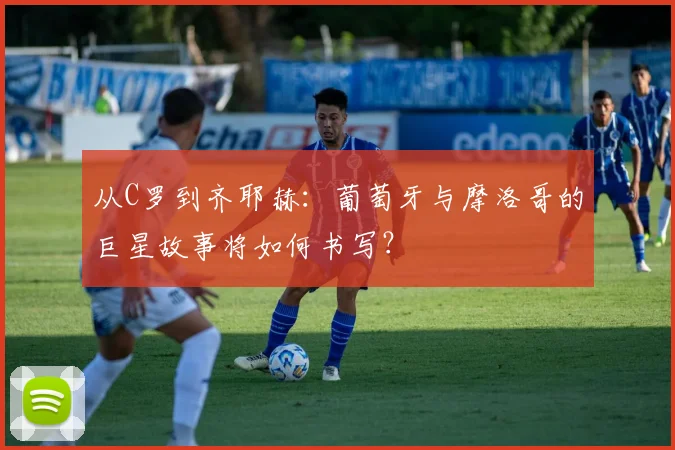 从C罗到齐耶赫：葡萄牙与摩洛哥的巨星故事将如何书写？